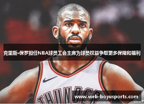 克里斯·保罗担任NBA球员工会主席为球员权益争取更多保障和福利