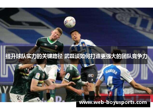 提升球队实力的关键路径 武磊谈如何打造更强大的团队竞争力